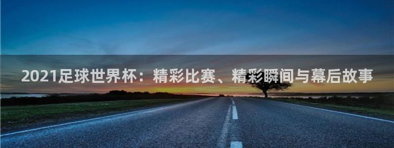 世预赛免费直播入口:2021足球世界杯:精彩比赛、精彩瞬间与幕后故事